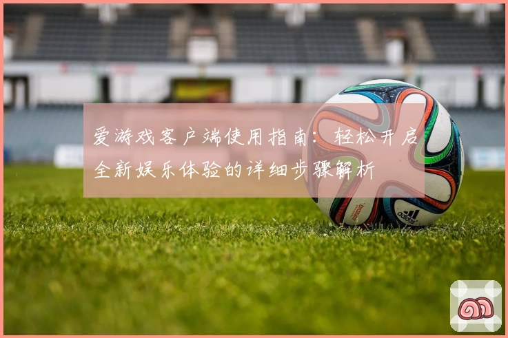 爱游戏客户端使用指南：轻松开启全新娱乐体验的详细步骤解析