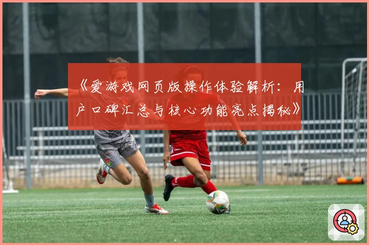 《爱游戏网页版操作体验解析：用户口碑汇总与核心功能亮点揭秘》