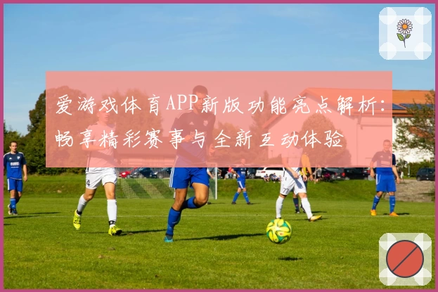 爱游戏体育APP新版功能亮点解析：畅享精彩赛事与全新互动体验