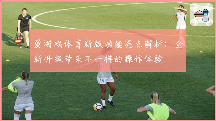 爱游戏体育新版功能亮点解析：全新升级带来不一样的操作体验